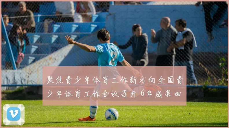 聚焦青少年体育工作新方向全国青少年体育工作会议召开 6年成果回顾